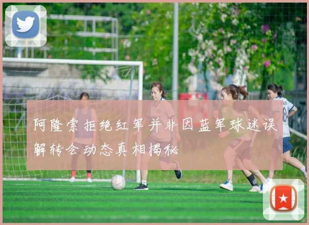 阿隆索拒绝红军并非因蓝军球迷误解转会动态真相揭秘