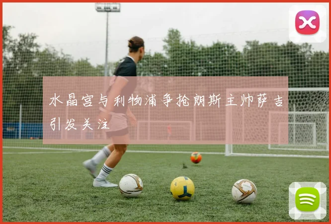 水晶宫与利物浦争抢朗斯主帅萨吉引发关注