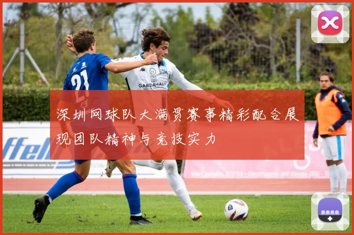 深圳网球队大满贯赛事精彩配合展现团队精神与竞技实力