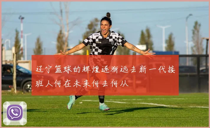 辽宁篮球的辉煌逐渐远去新一代接班人何在未来何去何从