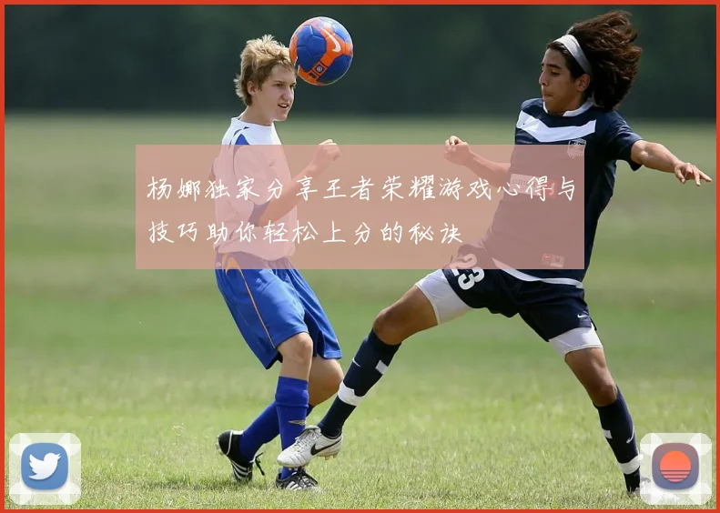 杨娜独家分享王者荣耀游戏心得与技巧助你轻松上分的秘诀
