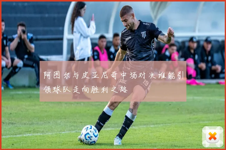 阿图尔与皮亚尼奇中场对决谁能引领球队走向胜利之路